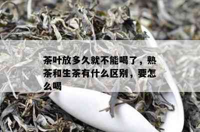 茶叶放多久就不能喝了，熟茶和生茶有什么区别，要怎么喝