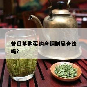 普洱茶购买纳盒铜制品合法吗？