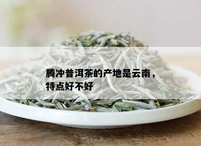 腾冲普洱茶的产地是云南，特点好不好