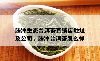 腾冲生态普洱茶直销店地址及公司，腾冲普洱茶怎么样