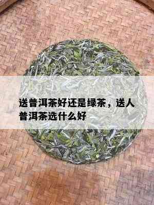 送普洱茶好还是绿茶，送人普洱茶选什么好