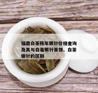 福鼎白茶陈年银针价格查询及其与白毫银针茶饼、白茶银针的区别