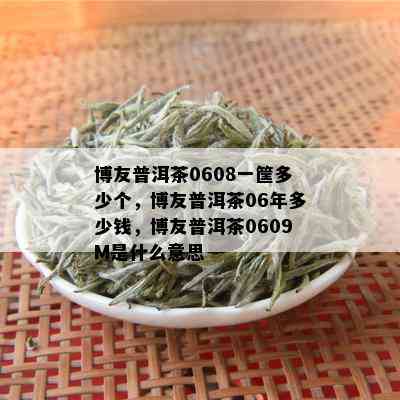 博友普洱茶0608一筐多少个，博友普洱茶06年多少钱，博友普洱茶0609M是什么意思