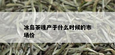 冰岛茶魂产于什么时候的市场价