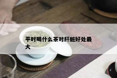 平时喝什么茶对肝脏好处更大