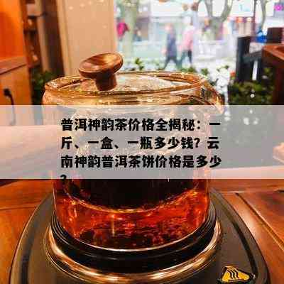 普洱神韵茶价格全揭秘：一斤、一盒、一瓶多少钱？云南神韵普洱茶饼价格是多少？