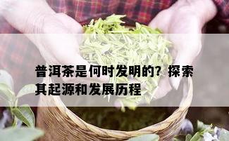 普洱茶是何时发明的？探索其起源和发展历程