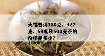 天福普洱380克、327克、58度及500克茶的价格是多少？