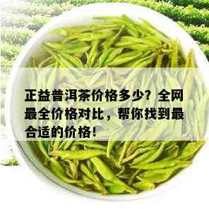 正益普洱茶价格多少？全网最全价格对比，帮你找到最合适的价格！