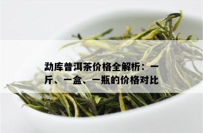 勐库普洱茶价格全解析：一斤、一盒、一瓶的价格对比