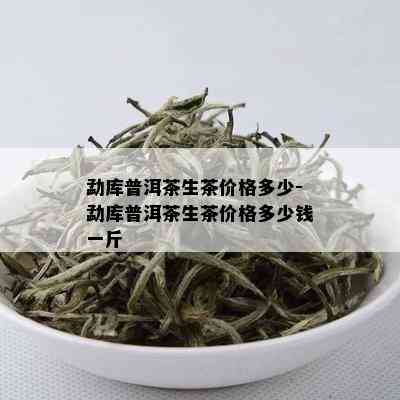 勐库普洱茶生茶价格多少-勐库普洱茶生茶价格多少钱一斤