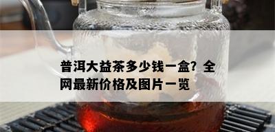 普洱大益茶多少钱一盒？全网最新价格及图片一览