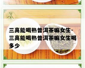 三高能喝熟普洱茶嘛女生-三高能喝熟普洱茶嘛女生喝多少