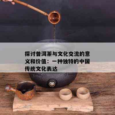 探讨普洱茶与文化交流的意义和价值：一种独特的中国传统文化表达