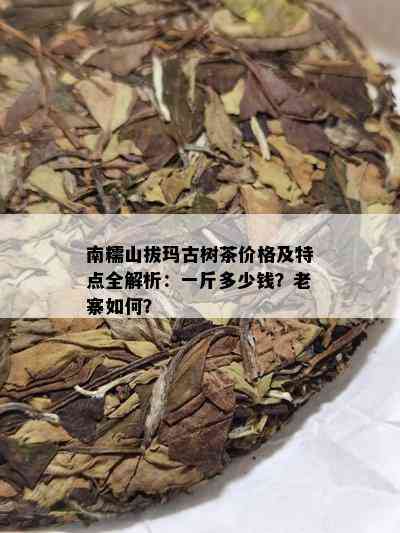 南糯山拔玛古树茶价格及特点全解析：一斤多少钱？老寨如何？