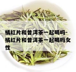 橘红片和普洱茶一起喝吗-橘红片和普洱茶一起喝吗女性