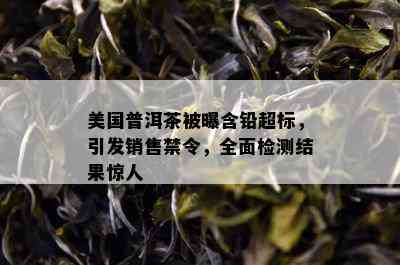 美国普洱茶被曝含铅超标，引发销售禁令，全面检测结果惊人