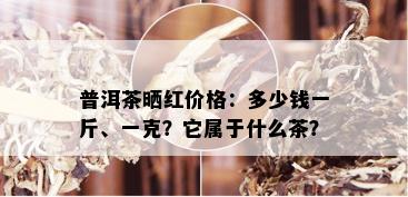 普洱茶晒红价格：多少钱一斤、一克？它属于什么茶？