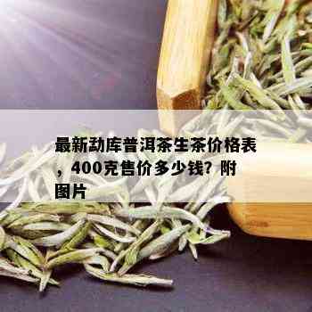 最新勐库普洱茶生茶价格表，400克售价多少钱？附图片