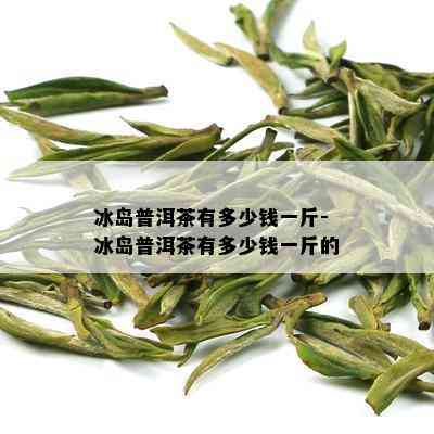 冰岛普洱茶有多少钱一斤-冰岛普洱茶有多少钱一斤的