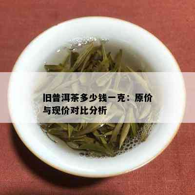 旧普洱茶多少钱一克：原价与现价对比分析