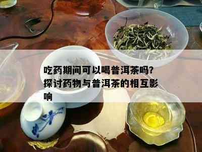 吃药期间可以喝普洱茶吗？探讨药物与普洱茶的相互影响