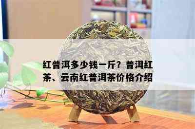 红普洱多少钱一斤？普洱红茶、云南红普洱茶价格介绍