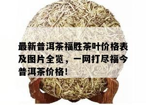 最新普洱茶福胜茶叶价格表及图片全览，一网打尽福今普洱茶价格！