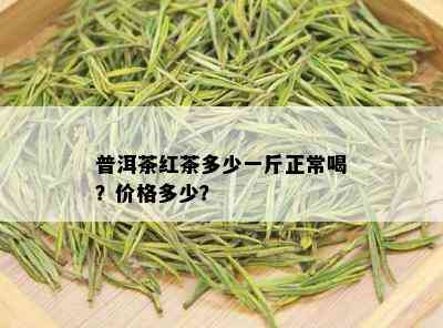 普洱茶红茶多少一斤正常喝？价格多少？