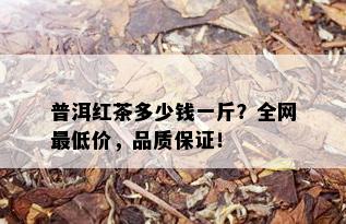 普洱红茶多少钱一斤？全网更低价，品质保证！