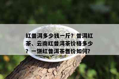 红普洱多少钱一斤？普洱红茶、云南红普洱茶价格多少？一饼红普洱茶售价如何？