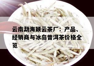 云南勐海颖云茶厂：产品、经销商与冰岛普洱茶价格全览