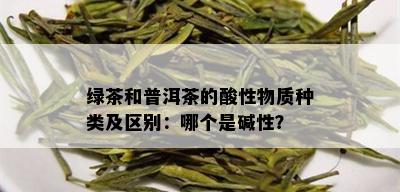 绿茶和普洱茶的酸性物质种类及区别：哪个是碱性？