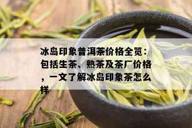 冰岛印象普洱茶价格全览：包括生茶、熟茶及茶厂价格，一文了解冰岛印象茶怎么样