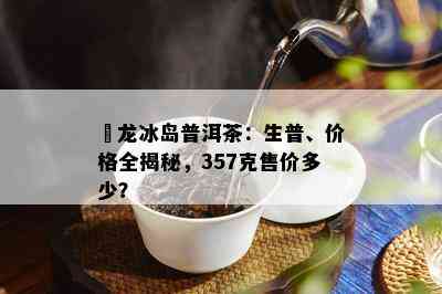 犇龙冰岛普洱茶：生普、价格全揭秘，357克售价多少？