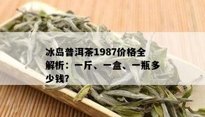 冰岛普洱茶1987价格全解析：一斤、一盒、一瓶多少钱？