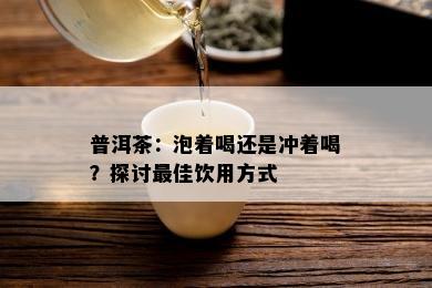 普洱茶：泡着喝还是冲着喝？探讨更佳饮用方式