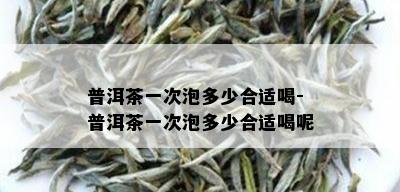 普洱茶一次泡多少合适喝-普洱茶一次泡多少合适喝呢