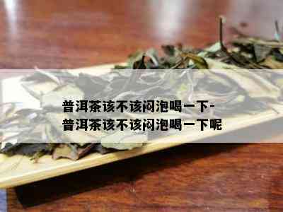 普洱茶该不该闷泡喝一下-普洱茶该不该闷泡喝一下呢