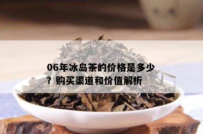 06年冰岛茶的价格是多少？购买渠道和价值解析