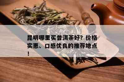 昆明哪里买普洱茶好？价格实惠、口感优良的推荐地点！