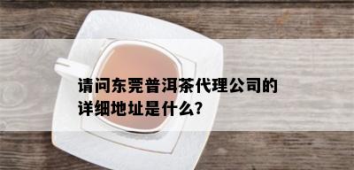 请问东莞普洱茶代理公司的详细地址是什么？