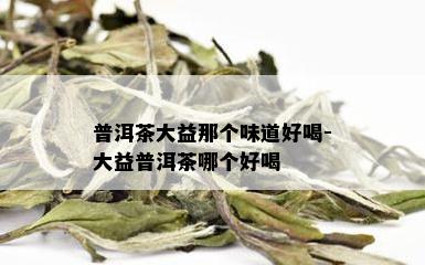 普洱茶大益那个味道好喝-大益普洱茶哪个好喝