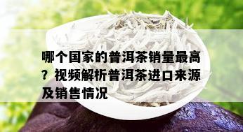 哪个国家的普洱茶销量更高？视频解析普洱茶进口来源及销售情况