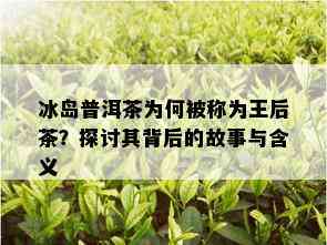 冰岛普洱茶为何被称为王后茶？探讨其背后的故事与含义