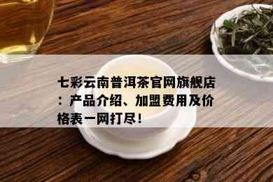 七彩云南普洱茶官网旗舰店：产品介绍、加盟费用及价格表一网打尽！