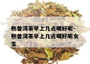 熟普洱茶早上几点喝好呢-熟普洱茶早上几点喝好呢女生