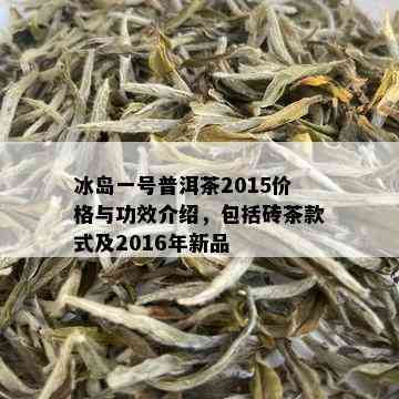 冰岛一号普洱茶2015价格与功效介绍，包括砖茶款式及2016年新品