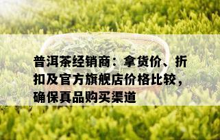 普洱茶经销商：拿货价、折扣及官方旗舰店价格比较，确保真品购买渠道