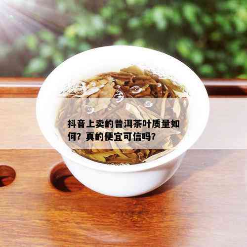 抖音上卖的普洱茶叶质量如何？真的便宜可信吗？